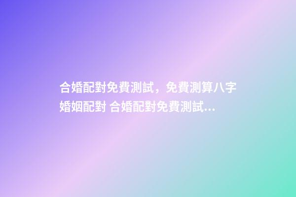 合婚配對免費測試，免費測算八字婚姻配對 合婚配對免費測試，八字合婚免費測試-第1張-觀點-玄機派